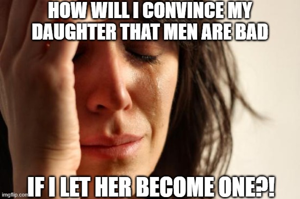 First World Problems | HOW WILL I CONVINCE MY DAUGHTER THAT MEN ARE BAD; IF I LET HER BECOME ONE?! | image tagged in memes,first world problems | made w/ Imgflip meme maker