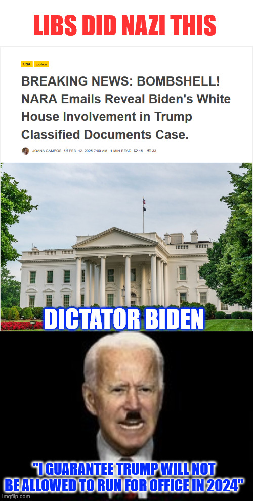 Guaranteed Libs did Nazi Biden WH colluding with NARA to take down their political rival. | LIBS DID NAZI THIS; DICTATOR BIDEN; "I GUARANTEE TRUMP WILL NOT BE ALLOWED TO RUN FOR OFFICE IN 2024" | image tagged in more proof,biden crimes,election interference | made w/ Imgflip meme maker