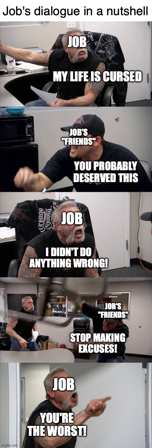 Job's dialogue in a nutshell | Job's dialogue in a nutshell; JOB; MY LIFE IS CURSED; JOB'S "FRIENDS"; YOU PROBABLY DESERVED THIS; JOB; I DIDN'T DO ANYTHING WRONG! JOB'S "FRIENDS"; STOP MAKING EXCUSES! JOB; YOU'RE THE WORST! | image tagged in memes,american chopper argument | made w/ Imgflip meme maker