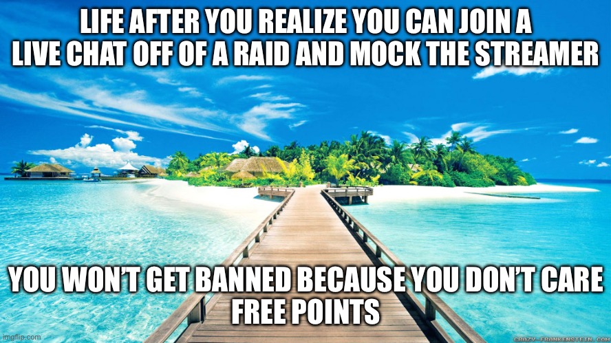 I just did it… it was awesome | LIFE AFTER YOU REALIZE YOU CAN JOIN A LIVE CHAT OFF OF A RAID AND MOCK THE STREAMER; YOU WON’T GET BANNED BECAUSE YOU DON’T CARE
FREE POINTS | image tagged in paradise | made w/ Imgflip meme maker