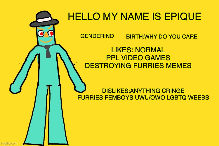 This Is Me | HELLO MY NAME IS EPIQUE; BIRTH:WHY DO YOU CARE; GENDER:NO; LIKES: NORMAL PPL VIDEO GAMES DESTROYING FURRIES MEMES; DISLIKES:ANYTHING CRINGE FURRIES FEMBOYS UWU/OWO LGBTQ WEEBS | image tagged in epique,anti furry,anti anime,anti cringe,original character,drawing | made w/ Imgflip meme maker