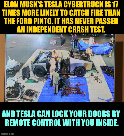 Elon Musk's cybertruck is a fire hazard and a security disaster. | ELON MUSK'S TESLA CYBERTRUCK IS 17 
TIMES MORE LIKELY TO CATCH FIRE THAN 
THE FORD PINTO. IT HAS NEVER PASSED 
AN INDEPENDENT CRASH TEST. AND TESLA CAN LOCK YOUR DOORS BY 
REMOTE CONTROL WITH YOU INSIDE. | image tagged in elon musk's cybertruck 17 times more fire than ford pinto,elon musk,tesla,cybertruck,lemon,fire | made w/ Imgflip meme maker