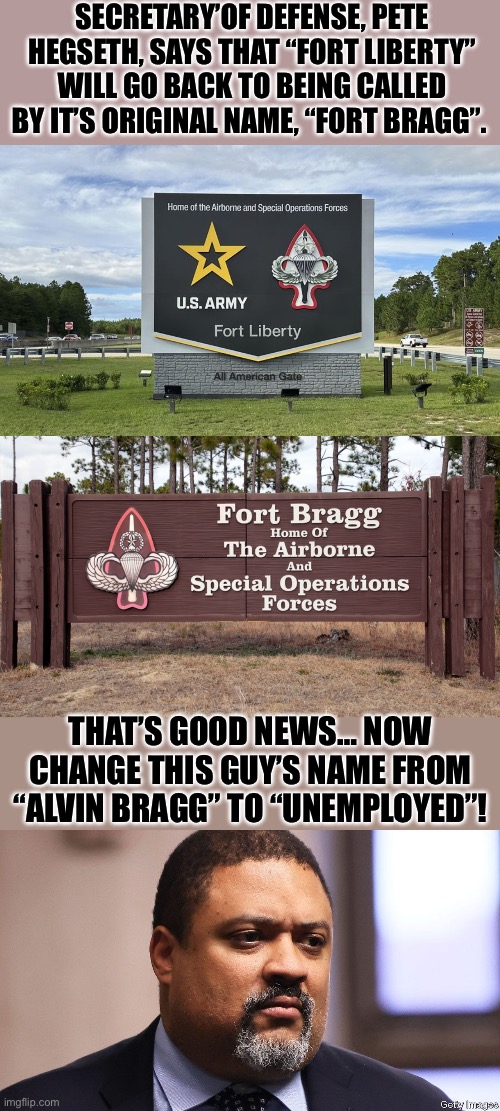 Another Soros AG puppet… | SECRETARY’OF DEFENSE, PETE HEGSETH, SAYS THAT “FORT LIBERTY” WILL GO BACK TO BEING CALLED BY IT’S ORIGINAL NAME, “FORT BRAGG”. THAT’S GOOD NEWS… NOW CHANGE THIS GUY’S NAME FROM “ALVIN BRAGG” TO “UNEMPLOYED”! | image tagged in political meme | made w/ Imgflip meme maker