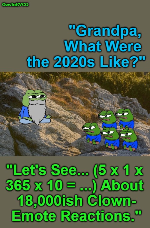 [The Future Results Are Already In!] | OzwinEVCG; "Grandpa, 

         What Were 

the 2020s Like?"; "Let's See... (5 x 1 x 

365 x 10 = ...) About 

18,000ish Clown-

Emote Reactions." | image tagged in wise ol' pepe,political humor,social commentary,clown world,2020s,future memories | made w/ Imgflip meme maker