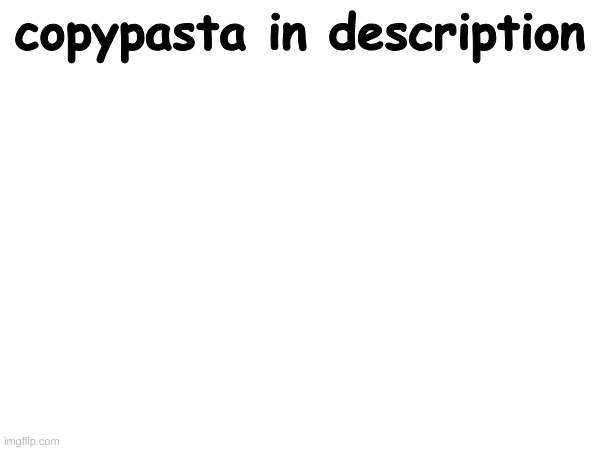 copypasta in description; 1. WHAT JUST HAPPENED.

WHAT YOU JUST POSTED WAS SO BIZARRE, AND STUPID, THAT MY HAIRLINE CRAWLED BACK, AND I WANT TO- WELL, DIE!
THE REASON FOR THAT...MISTAKE, OF A POST, IS YOUR BRAIN.
YOU MAY SEE YOURSELF AS A GALAXY-BRAINED MEME WIZARD AND THE GREATEST SCHEISSEPOSTER OF ALL TIME, BUT IF WE WERE TO CUT YOU IN HALF, AND SEE WHATS INSIDE WE WOULD FIND THAT YOU ARE COMPOSED OF A STRANGE MATTER OF SORTS; COMPOSED OF DEAD SKIN CELLS, ANIME, DEAD MEMES, AND EXTRA VIRGIN(OIL).
THE WORLD IS A BIG CLOWN CAR, AND YOU ARE ONE OF THE CLOWNS IN IT.
IN THE FUTURE, YOU SHOULD FAVOR THE NON SHIT IDEAS, OR I MAY EXPLODE. | made w/ Imgflip meme maker