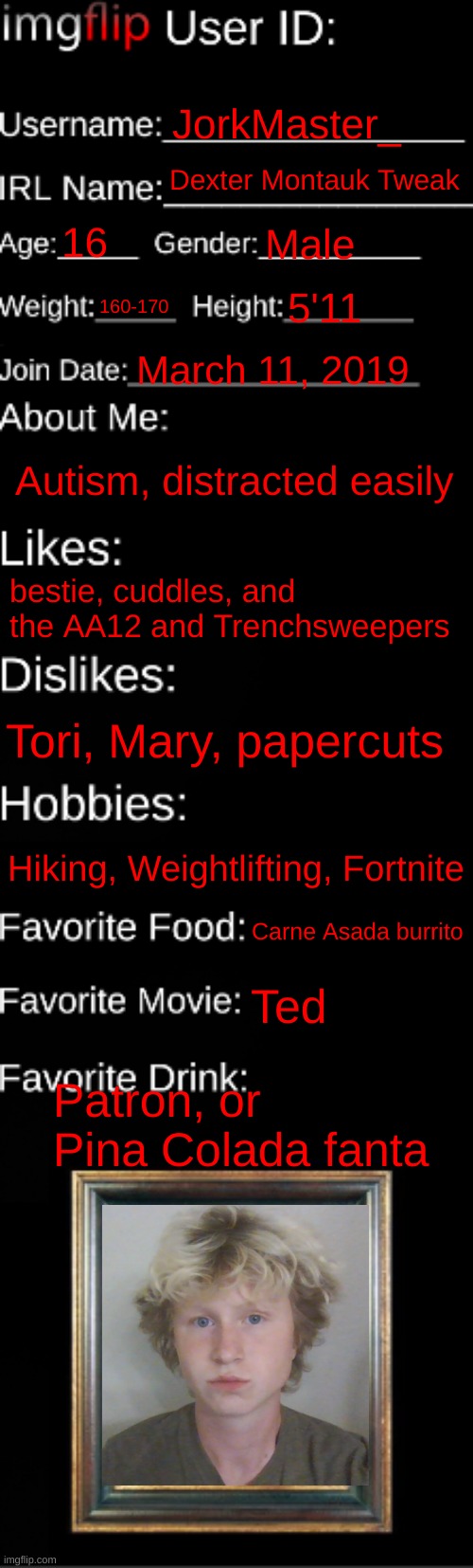 imgflip ID Card | JorkMaster_; Dexter Montauk Tweak; 16; Male; 160-170; 5'11; March 11, 2019; Autism, distracted easily; bestie, cuddles, and the AA12 and Trenchsweepers; Tori, Mary, papercuts; Hiking, Weightlifting, Fortnite; Carne Asada burrito; Ted; Patron, or Pina Colada fanta | image tagged in imgflip id card | made w/ Imgflip meme maker