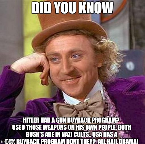 Creepy Condescending Wonka | DID YOU KNOW HITLER HAD A GUN BUYBACK PROGRAM? USED THOSE WEAPONS ON HIS OWN PEOPLE. BOTH BUSH'S ARE IN NAZI CULTS.. USA HAS A GUN BUYBACK P | image tagged in memes,creepy condescending wonka | made w/ Imgflip meme maker
