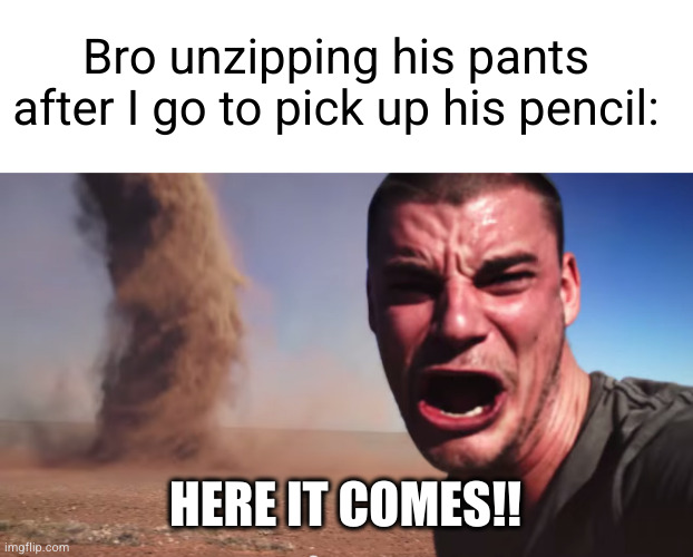 penetration | Bro unzipping his pants after I go to pick up his pencil:; HERE IT COMES!! | image tagged in here it comes,penetration,uh oh,dark humor,tornado,tornado guy | made w/ Imgflip meme maker