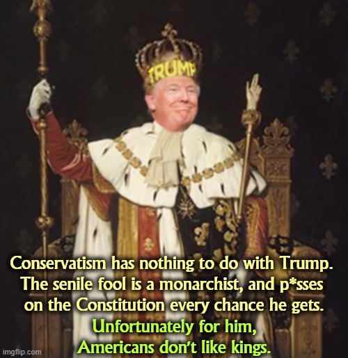Trump thinks he's a king. We don't have kings. | Conservatism has nothing to do with Trump. 
The senile fool is a monarchist, and p*sses 
on the Constitution every chance he gets. Unfortunately for him, Americans don't like kings. | image tagged in trump thinks he's a king we don't have kings,trump,president,king,america,democracy | made w/ Imgflip meme maker