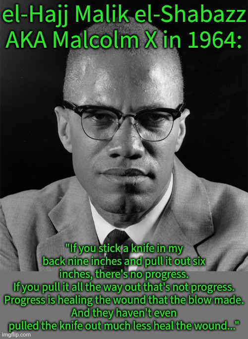 He could be talking about today's DEI debate. | el-Hajj Malik el-Shabazz AKA Malcolm X in 1964:; "If you stick a knife in my back nine inches and pull it out six inches, there's no progress.
If you pull it all the way out that's not progress.
Progress is healing the wound that the blow made.
And they haven't even pulled the knife out much less heal the wound..." | image tagged in malcolm x,black history month,famous quotes,inequality,discrimination,affirmative action | made w/ Imgflip meme maker