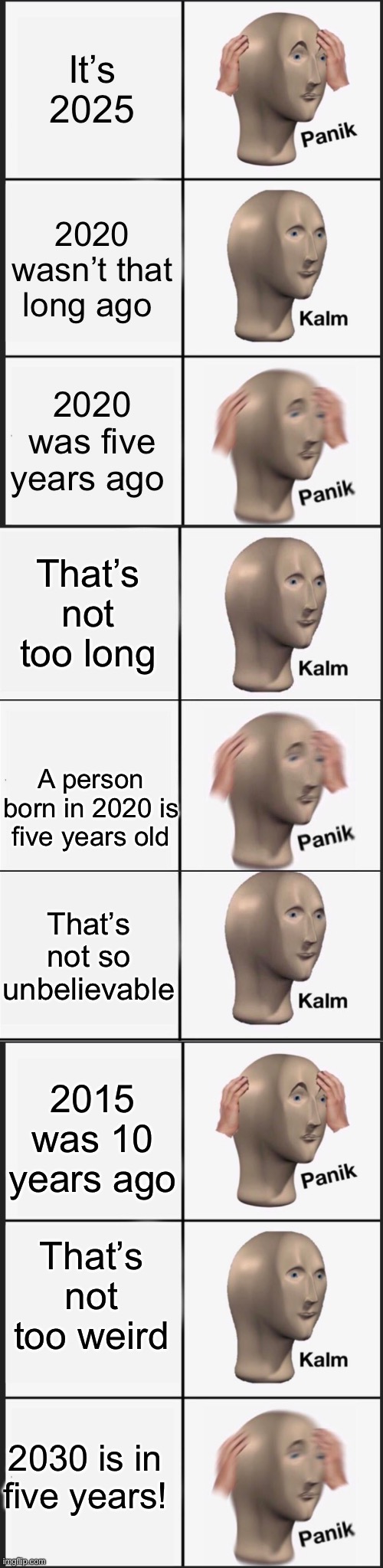 Time is too fast | It’s 2025; 2020 wasn’t that long ago; 2020 was five years ago; That’s not too long; A person born in 2020 is five years old; That’s not so unbelievable; 2015 was 10 years ago; That’s not too weird; 2030 is in five years! | image tagged in memes,panik kalm panik,reverse kalm panik | made w/ Imgflip meme maker