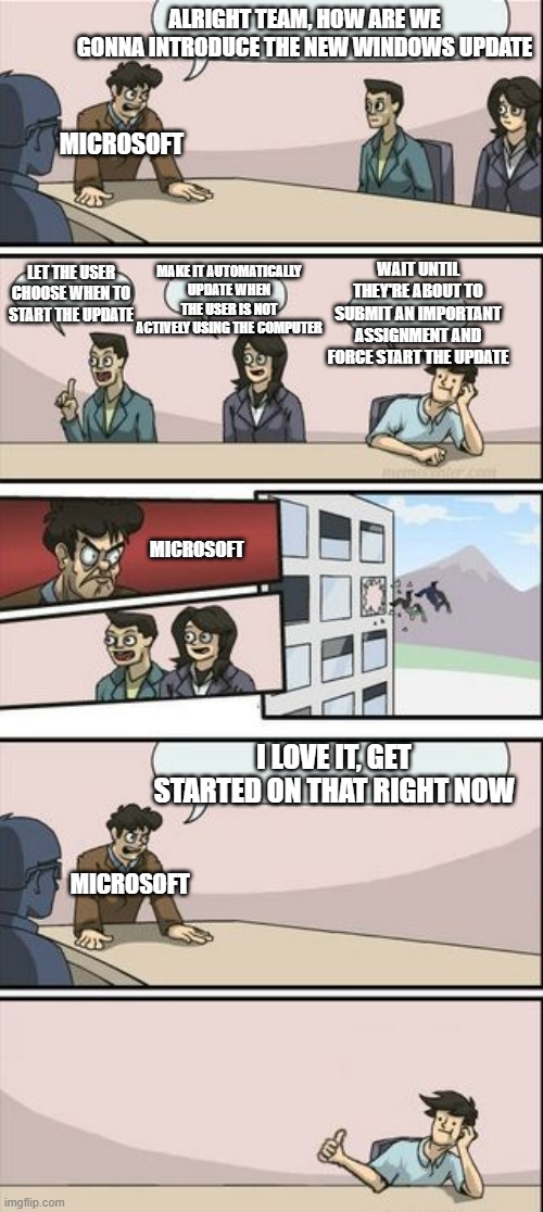 Windows Update be like | ALRIGHT TEAM, HOW ARE WE GONNA INTRODUCE THE NEW WINDOWS UPDATE; MICROSOFT; WAIT UNTIL THEY'RE ABOUT TO SUBMIT AN IMPORTANT ASSIGNMENT AND FORCE START THE UPDATE; MAKE IT AUTOMATICALLY UPDATE WHEN THE USER IS NOT ACTIVELY USING THE COMPUTER; LET THE USER CHOOSE WHEN TO START THE UPDATE; MICROSOFT; I LOVE IT, GET STARTED ON THAT RIGHT NOW; MICROSOFT | image tagged in you're getting a promotion boardroom suggestion | made w/ Imgflip meme maker