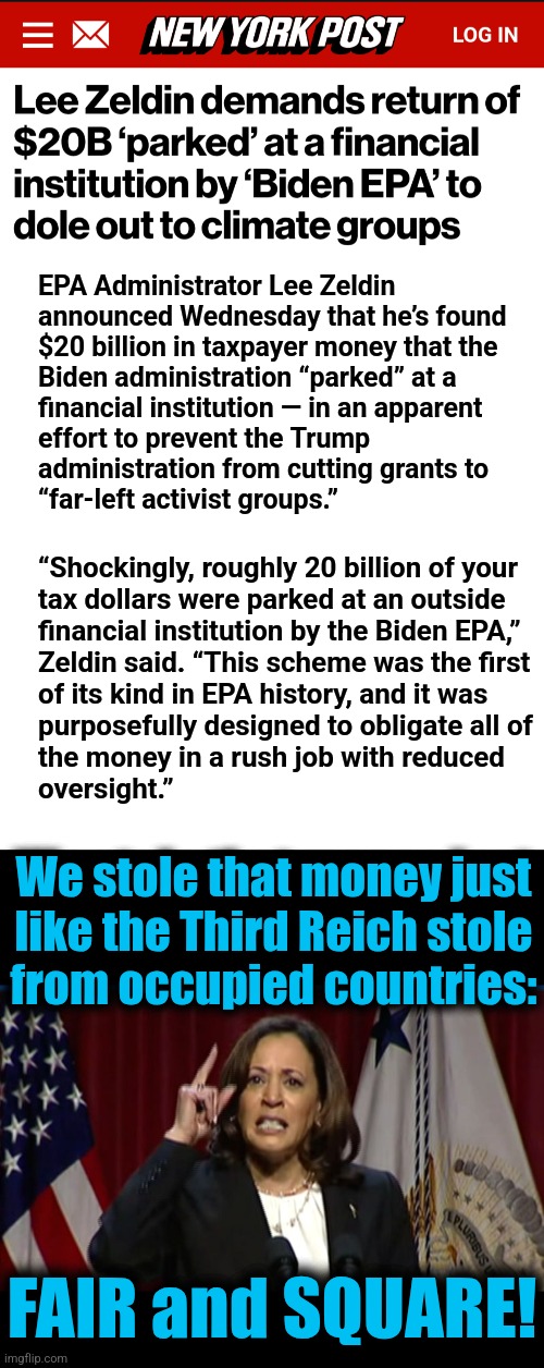 Outright theft of $20 billion tax dollars, laundered for moonbat climate activist groups | EPA Administrator Lee Zeldin
announced Wednesday that he’s found
$20 billion in taxpayer money that the
Biden administration “parked” at a
financial institution — in an apparent
effort to prevent the Trump
administration from cutting grants to
“far-left activist groups.”; “Shockingly, roughly 20 billion of your
tax dollars were parked at an outside
financial institution by the Biden EPA,”
Zeldin said. “This scheme was the first
of its kind in EPA history, and it was
purposefully designed to obligate all of
the money in a rush job with reduced
oversight.”; We stole that money just
like the Third Reich stole
from occupied countries:; FAIR and SQUARE! | image tagged in kamala angry,memes,democrats,kleptocracy,money laundering,trump derangement syndrome | made w/ Imgflip meme maker