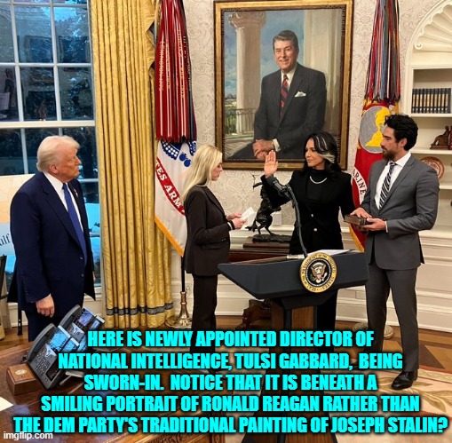 The hits to the heart and soul of nation-hating leftism just keep happening. | HERE IS NEWLY APPOINTED DIRECTOR OF NATIONAL INTELLIGENCE, TULSI GABBARD,  BEING SWORN-IN.  NOTICE THAT IT IS BENEATH A SMILING PORTRAIT OF RONALD REAGAN RATHER THAN THE DEM PARTY'S TRADITIONAL PAINTING OF JOSEPH STALIN? | image tagged in yep | made w/ Imgflip meme maker