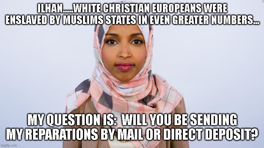 Our Reparations | ILHAN.....WHITE CHRISTIAN EUROPEANS WERE ENSLAVED BY MUSLIMS STATES IN EVEN GREATER NUMBERS... MY QUESTION IS:  WILL YOU BE SENDING MY REPARATIONS BY MAIL OR DIRECT DEPOSIT? | image tagged in ilhan omar | made w/ Imgflip meme maker