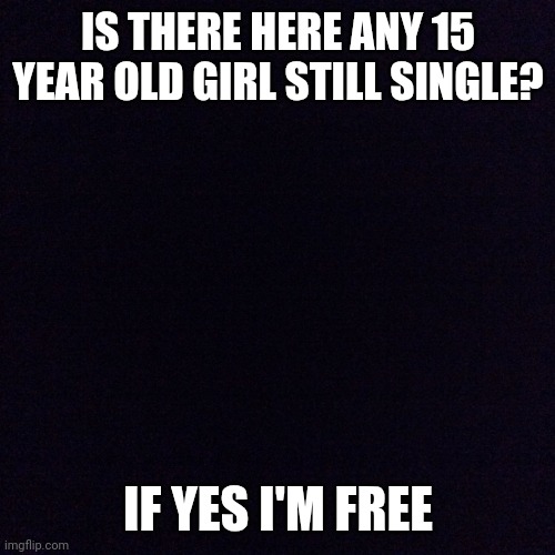 Black screen  | IS THERE HERE ANY 15 YEAR OLD GIRL STILL SINGLE? IF YES I'M FREE | image tagged in black screen | made w/ Imgflip meme maker