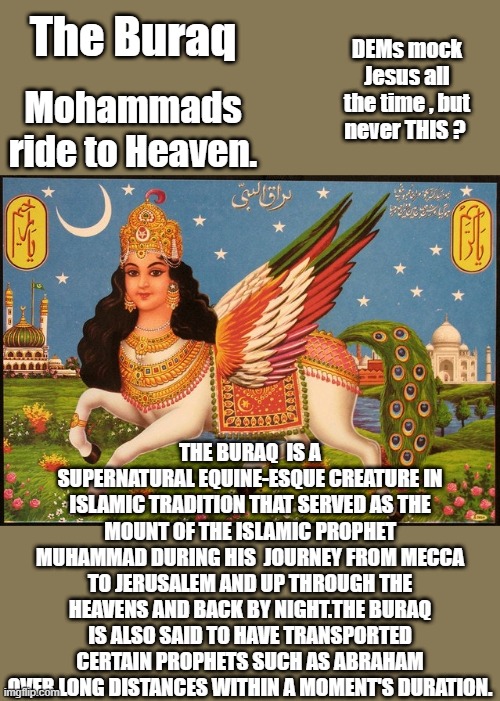 The Buraq; DEMs mock Jesus all the time , but never THIS ? Mohammads ride to Heaven. THE BURAQ  IS A SUPERNATURAL EQUINE-ESQUE CREATURE IN ISLAMIC TRADITION THAT SERVED AS THE MOUNT OF THE ISLAMIC PROPHET MUHAMMAD DURING HIS  JOURNEY FROM MECCA TO JERUSALEM AND UP THROUGH THE HEAVENS AND BACK BY NIGHT.THE BURAQ IS ALSO SAID TO HAVE TRANSPORTED CERTAIN PROPHETS SUCH AS ABRAHAM OVER LONG DISTANCES WITHIN A MOMENT'S DURATION. | made w/ Imgflip meme maker