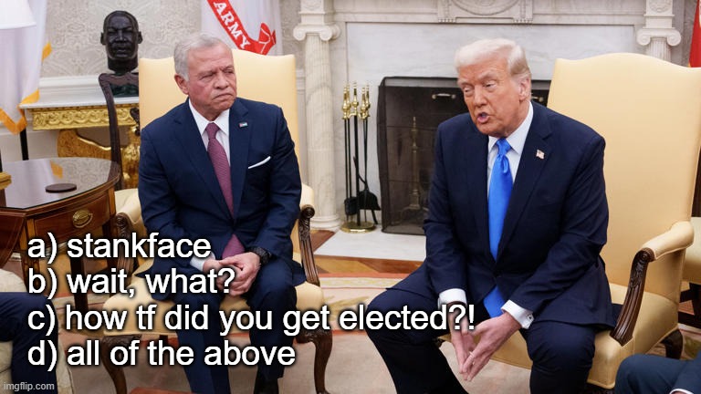 Welcome to round three of International Effwittery, ladies and gentlemen --it's time to play Guess!! That!! Face!! | a) stankface
b) wait, what?
c) how tf did you get elected?!
d) all of the above | image tagged in trump king of jordan,lol,trump unfit unqualified dangerous,douchebag,putin wannabe,moron | made w/ Imgflip meme maker