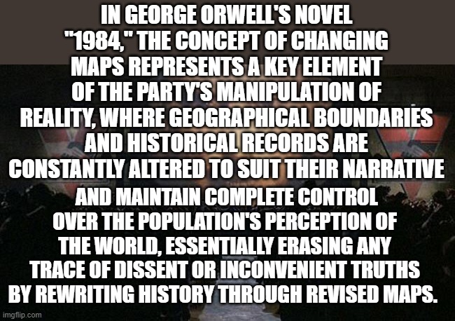 1984 Maps | IN GEORGE ORWELL'S NOVEL "1984," THE CONCEPT OF CHANGING MAPS REPRESENTS A KEY ELEMENT OF THE PARTY'S MANIPULATION OF REALITY, WHERE GEOGRAPHICAL BOUNDARIES AND HISTORICAL RECORDS ARE CONSTANTLY ALTERED TO SUIT THEIR NARRATIVE; AND MAINTAIN COMPLETE CONTROL OVER THE POPULATION'S PERCEPTION OF THE WORLD, ESSENTIALLY ERASING ANY TRACE OF DISSENT OR INCONVENIENT TRUTHS BY REWRITING HISTORY THROUGH REVISED MAPS. | image tagged in 1984 | made w/ Imgflip meme maker