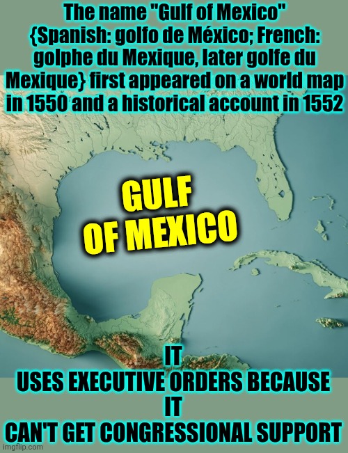 It | The name "Gulf of Mexico" {Spanish: golfo de México; French: golphe du Mexique, later golfe du Mexique} first appeared on a world map in 1550 and a historical account in 1552; GULF OF MEXICO; IT
USES EXECUTIVE ORDERS BECAUSE
IT
CAN'T GET CONGRESSIONAL SUPPORT | image tagged in gulf of what,donald trump is a convicted rapist,lock it up,it stinks,maga,memes | made w/ Imgflip meme maker