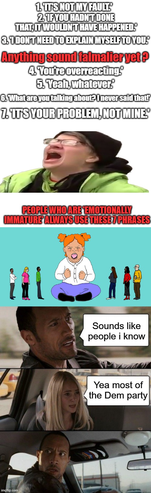 1. 'IT'S NOT MY FAULT.'; 2. 'IF YOU HADN'T DONE THAT, IT WOULDN'T HAVE HAPPENED.'; 3. 'I DON'T NEED TO EXPLAIN MYSELF TO YOU.'; Anything sound falmalier yet ? 4. 'You're overreacting.'; 5. 'Yeah, whatever.'; 6. 'What are you talking about? I never said that!'; 7. 'IT'S YOUR PROBLEM, NOT MINE.'; PEOPLE WHO ARE 'EMOTIONALLY IMMATURE' ALWAYS USE THESE 7 PHRASES; Sounds like people i know; Yea most of the Dem party | image tagged in blank white template,memes,the rock driving | made w/ Imgflip meme maker