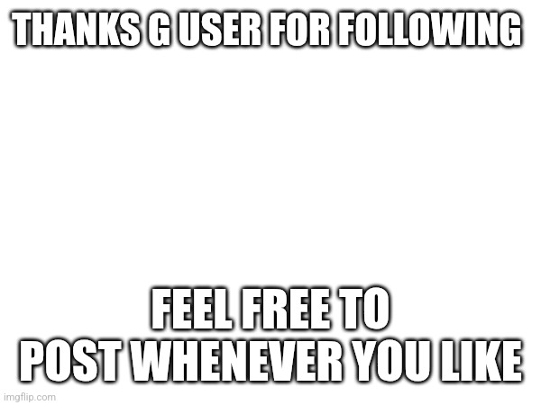 THANKS G USER FOR FOLLOWING; FEEL FREE TO POST WHENEVER YOU LIKE | made w/ Imgflip meme maker