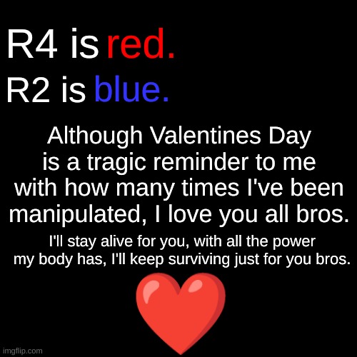 An early MSmg Valentines card. | red. R4 is; blue. R2 is; Although Valentines Day is a tragic reminder to me with how many times I've been manipulated, I love you all bros. I'll stay alive for you, with all the power my body has, I'll keep surviving just for you bros. ❤ | made w/ Imgflip meme maker