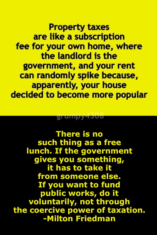 End Property Taxes | There is no such thing as a free lunch. If the government gives you something, it has to take it from someone else. If you want to fund public works, do it voluntarily, not through the coercive power of taxation.
-Milton Friedman; grumpy4308 | made w/ Imgflip meme maker