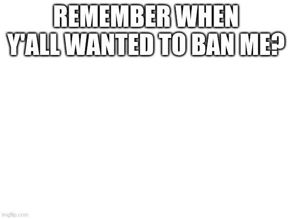 REMEMBER WHEN Y'ALL WANTED TO BAN ME? | made w/ Imgflip meme maker