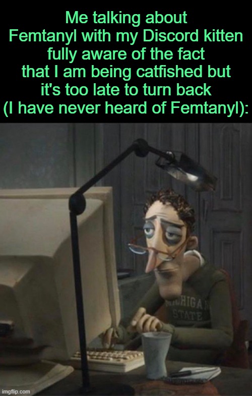 . | Me talking about Femtanyl with my Discord kitten fully aware of the fact that I am being catfished but it's too late to turn back (I have never heard of Femtanyl): | image tagged in tired dad at computer | made w/ Imgflip meme maker