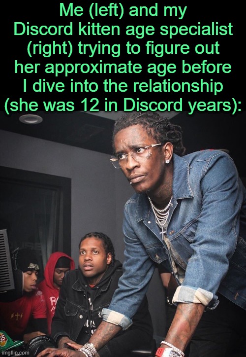 . | Me (left) and my Discord kitten age specialist (right) trying to figure out her approximate age before I dive into the relationship (she was 12 in Discord years): | image tagged in young thug and lil durk troubleshooting | made w/ Imgflip meme maker