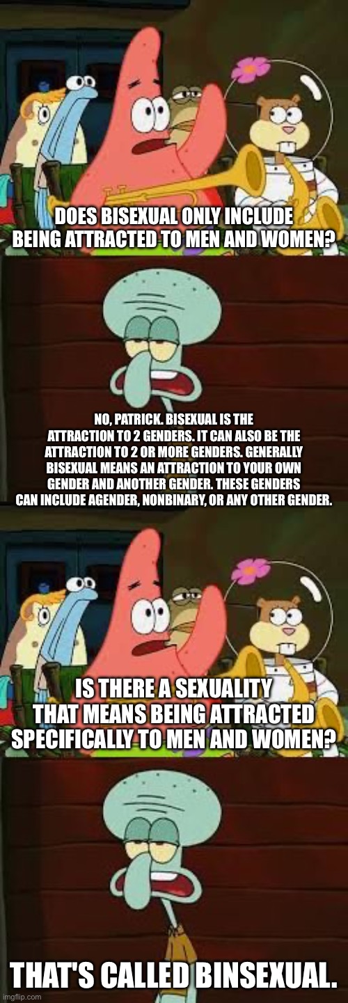 Bisexual and binsexual | DOES BISEXUAL ONLY INCLUDE BEING ATTRACTED TO MEN AND WOMEN? NO, PATRICK. BISEXUAL IS THE ATTRACTION TO 2 GENDERS. IT CAN ALSO BE THE ATTRACTION TO 2 OR MORE GENDERS. GENERALLY BISEXUAL MEANS AN ATTRACTION TO YOUR OWN GENDER AND ANOTHER GENDER. THESE GENDERS CAN INCLUDE AGENDER, NONBINARY, OR ANY OTHER GENDER. IS THERE A SEXUALITY THAT MEANS BEING ATTRACTED SPECIFICALLY TO MEN AND WOMEN? THAT'S CALLED BINSEXUAL. | image tagged in is mayonnaise an instrument,lgbtq,bisexual,binsexual,sexuality,spongebob | made w/ Imgflip meme maker