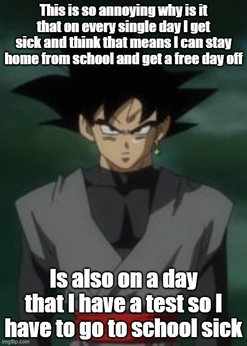 Goku black questions you | This is so annoying why is it that on every single day I get sick and think that means I can stay home from school and get a free day off; Is also on a day that I have a test so I have to go to school sick | image tagged in goku black questions you | made w/ Imgflip meme maker