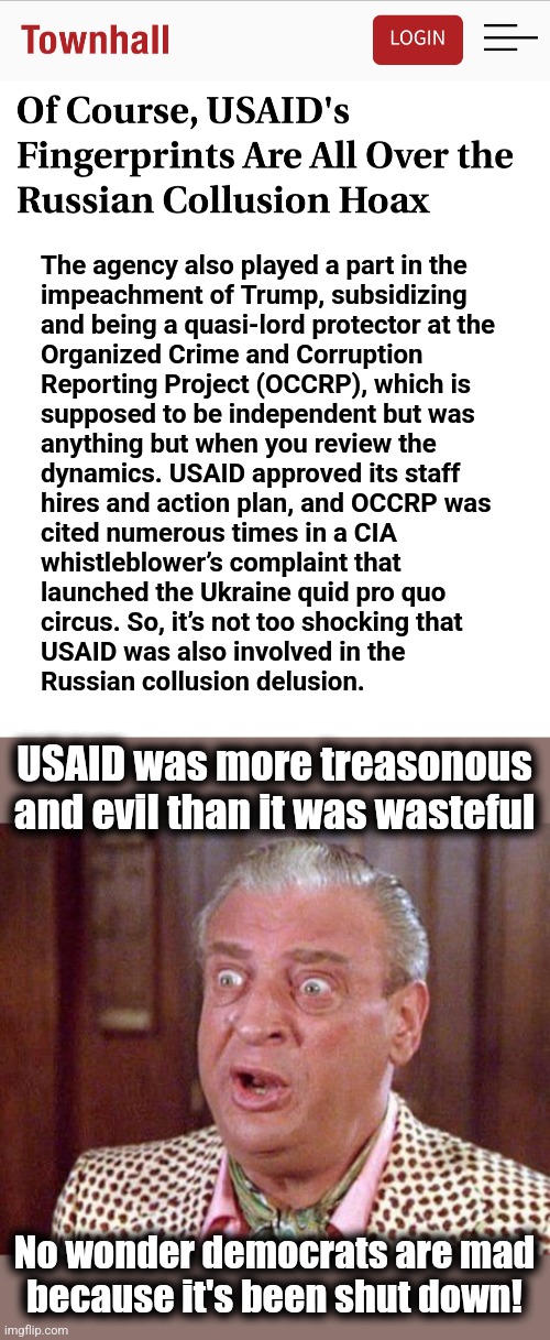 USAID was worse than the evil organizations in James Bond movies | The agency also played a part in the
impeachment of Trump, subsidizing
and being a quasi-lord protector at the
Organized Crime and Corruption
Reporting Project (OCCRP), which is
supposed to be independent but was
anything but when you review the
dynamics. USAID approved its staff
hires and action plan, and OCCRP was
cited numerous times in a CIA
whistleblower’s complaint that
launched the Ukraine quid pro quo
circus. So, it’s not too shocking that
USAID was also involved in the
Russian collusion delusion. USAID was more treasonous and evil than it was wasteful; No wonder democrats are mad
because it's been shut down! | image tagged in rodney dangerfield shocked,memes,usaid,trump russia collusion,evil,democrats | made w/ Imgflip meme maker