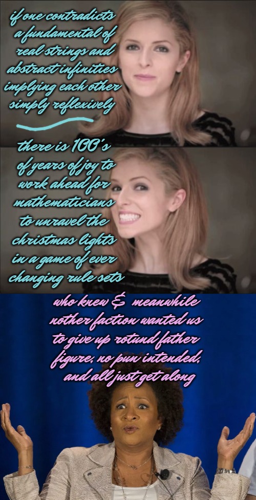 i-t-s__a-l-l__g-o-o-d__a__r-e-s-u-l-t__is__t-h-e-r-e | if one contradicts
 a fundamental of
 real strings and
 abstract infinities 
implying each other
simply reflexively; there is 100's
 of years of joy to
 work ahead for 
mathematicians
 to unravel the 
christmas lights
in a game of ever
 changing rule sets; who knew & meanwhile 
nother faction wanted us 
to give up rotund father 
figure, no pun intended,
 and all just get along | image tagged in who knew,math,toe,thursday,______,vagaries | made w/ Imgflip meme maker