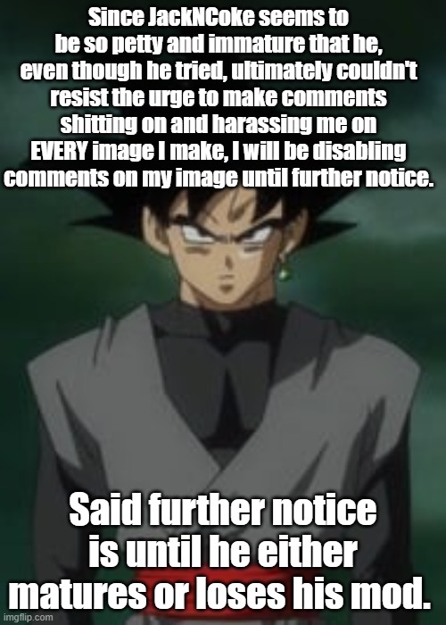 Goku black questions you | Since JackNCoke seems to be so petty and immature that he, even though he tried, ultimately couldn't resist the urge to make comments shitting on and harassing me on EVERY image I make, I will be disabling comments on my image until further notice. Said further notice is until he either matures or loses his mod. | image tagged in goku black questions you | made w/ Imgflip meme maker