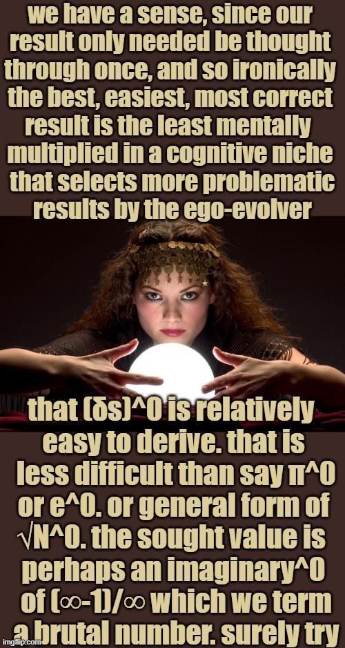 collaboration is pleasant if only in my mind, like famous math scientist brother RIP, always said: "differentbisvfrightening" | we have a sense, since our

 result only needed be thought 

through once, and so ironically

 the best, easiest, most correct 

result is the least mentally 

multiplied in a cognitive niche

 that selects more problematic

 results by the ego-evolver; that (δs)^0 is relatively 
easy to derive. that is
 less difficult than say π^0
 or e^0. or general form of 
√N^0. the sought value is 
perhaps an imaginary^0
 of (∞-1)/∞ which we term
 a brutal number. surely try | image tagged in psychic with crystal ball,holy grail,golden-silver ratio,toe formula,thursday,______ | made w/ Imgflip meme maker