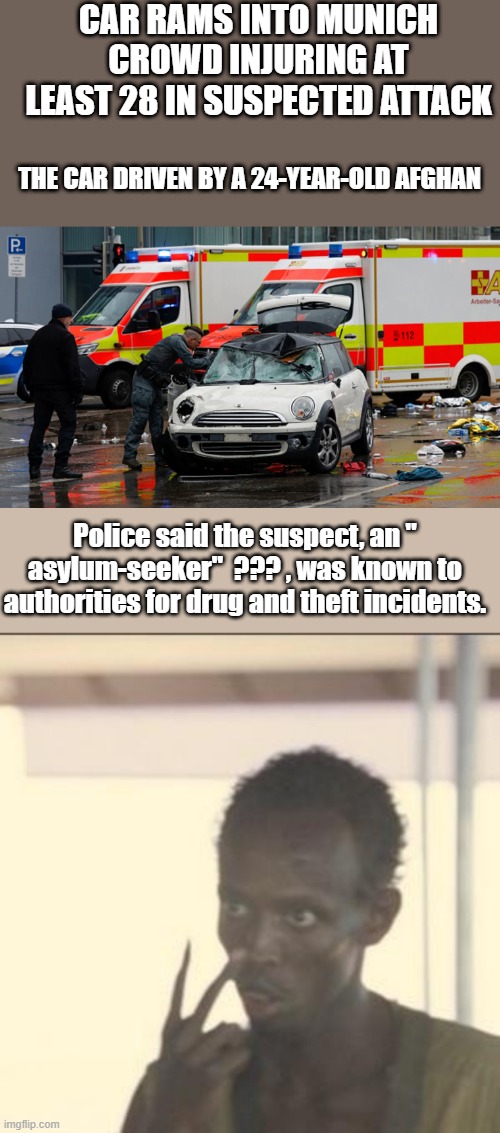 Typical day in Germany now. | CAR RAMS INTO MUNICH CROWD INJURING AT LEAST 28 IN SUSPECTED ATTACK; THE CAR DRIVEN BY A 24-YEAR-OLD AFGHAN; Police said the suspect, an " asylum-seeker"  ??? , was known to authorities for drug and theft incidents. | image tagged in memes,look at me | made w/ Imgflip meme maker