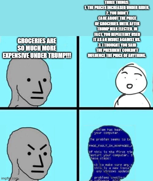 So far, this has made them shut up instantly every time. | THREE THINGS: 
1. THE PRICES INCREASED UNDER BIDEN. 
2. YOU DIDN'T CARE ABOUT THE PRICE OF GROCERIES UNTIL AFTER TRUMP WAS ELECTED. IN FACT, YOU REPEATEDLY USED IT AS AN INSULT AGAINST US. 
3. I THOUGHT YOU SAID THE PRESIDENT COULDN'T INFLUENCE THE PRICE OF ANYTHING. GROCERIES ARE SO MUCH MORE EXPENSIVE UNDER TRUMP!!! | image tagged in npc blue screen,memes,funny,liberal hypocrisy,inflation | made w/ Imgflip meme maker