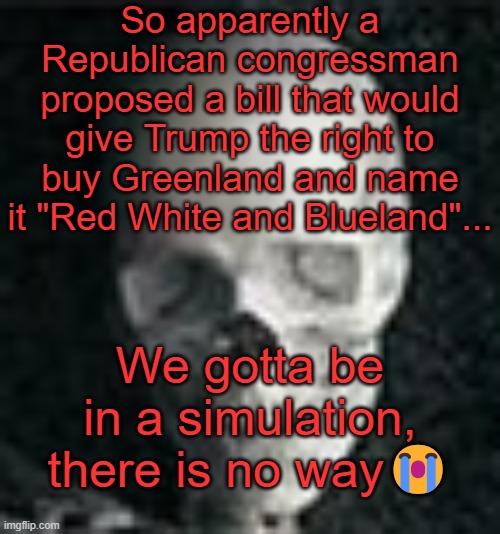 . | So apparently a Republican congressman proposed a bill that would give Trump the right to buy Greenland and name it "Red White and Blueland"... We gotta be in a simulation, there is no way😭 | image tagged in skull | made w/ Imgflip meme maker