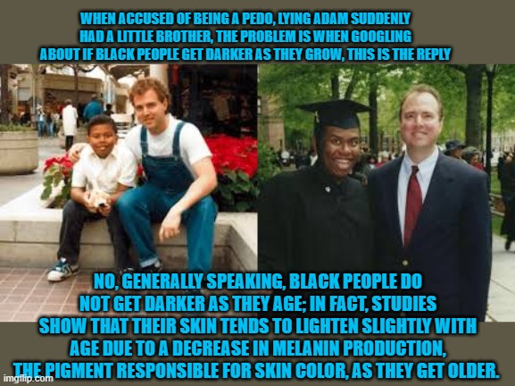 is schiff a pedo | WHEN ACCUSED OF BEING A PEDO, LYING ADAM SUDDENLY HAD A LITTLE BROTHER, THE PROBLEM IS WHEN GOOGLING ABOUT IF BLACK PEOPLE GET DARKER AS THEY GROW, THIS IS THE REPLY; NO, GENERALLY SPEAKING, BLACK PEOPLE DO NOT GET DARKER AS THEY AGE; IN FACT, STUDIES SHOW THAT THEIR SKIN TENDS TO LIGHTEN SLIGHTLY WITH AGE DUE TO A DECREASE IN MELANIN PRODUCTION, THE PIGMENT RESPONSIBLE FOR SKIN COLOR, AS THEY GET OLDER. | made w/ Imgflip meme maker