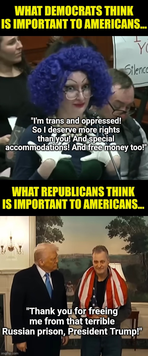 Democrats are doubling down on the stupid, rather than learning anything from the elections | WHAT DEMOCRATS THINK IS IMPORTANT TO AMERICANS... "I'm trans and oppressed! So I deserve more rights than you! And special accommodations! And free money too!"; WHAT REPUBLICANS THINK IS IMPORTANT TO AMERICANS... "Thank you for freeing me from that terrible Russian prison, President Trump!" | image tagged in democratic party,epic fail,liberal logic,hypocrisy,waste of time,crying | made w/ Imgflip meme maker