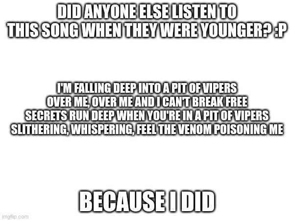 Pit of Vipers by Simon Curtis | DID ANYONE ELSE LISTEN TO THIS SONG WHEN THEY WERE YOUNGER? :P; I'M FALLING DEEP INTO A PIT OF VIPERS
OVER ME, OVER ME AND I CAN'T BREAK FREE
SECRETS RUN DEEP WHEN YOU'RE IN A PIT OF VIPERS
SLITHERING, WHISPERING, FEEL THE VENOM POISONING ME; BECAUSE I DID | image tagged in pit of vipers | made w/ Imgflip meme maker