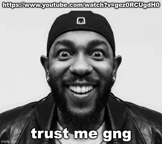 https://www.youtube.com/watch?v=gez0RCUgdH0 | https://www.youtube.com/watch?v=gez0RCUgdH0; trust me gng | image tagged in k-dot glorious king | made w/ Imgflip meme maker