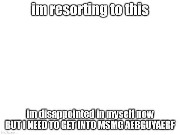 im resorting to this; im disappointed in myself now BUT I NEED TO GET INTO MSMG AEBGUYAEBF | made w/ Imgflip meme maker