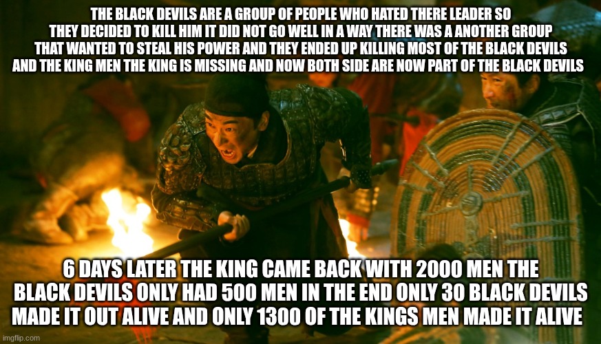 fighters | THE BLACK DEVILS ARE A GROUP OF PEOPLE WHO HATED THERE LEADER SO THEY DECIDED TO KILL HIM IT DID NOT GO WELL IN A WAY THERE WAS A ANOTHER GROUP THAT WANTED TO STEAL HIS POWER AND THEY ENDED UP KILLING MOST OF THE BLACK DEVILS AND THE KING MEN THE KING IS MISSING AND NOW BOTH SIDE ARE NOW PART OF THE BLACK DEVILS; 6 DAYS LATER THE KING CAME BACK WITH 2000 MEN THE BLACK DEVILS ONLY HAD 500 MEN IN THE END ONLY 30 BLACK DEVILS MADE IT OUT ALIVE AND ONLY 1300 OF THE KINGS MEN MADE IT ALIVE | image tagged in fighters | made w/ Imgflip meme maker