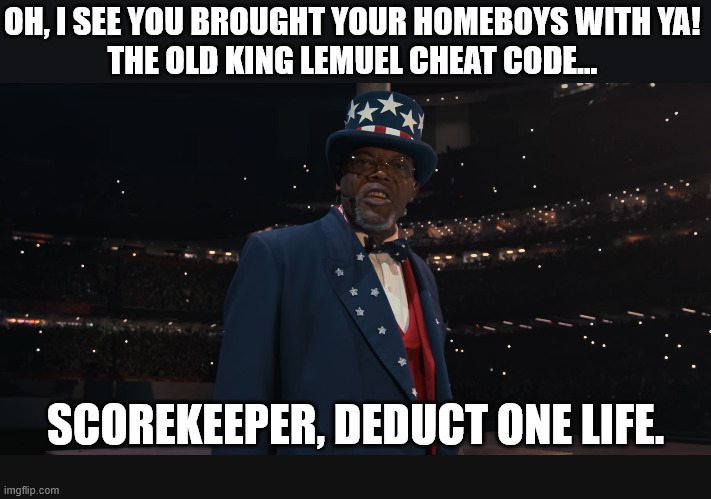 Oh, I see you brought your homeboys with ya! The old King Lemuel cheat code... | OH, I SEE YOU BROUGHT YOUR HOMEBOYS WITH YA! 
THE OLD KING LEMUEL CHEAT CODE... SCOREKEEPER, DEDUCT ONE LIFE. | image tagged in dank,christian,memes,r/dankchristianmemes,uncle sam jackson,king lemuel | made w/ Imgflip meme maker