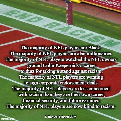 End Racism | The majority of NFL players are Black.
The majority of NFL players are also millionaires.
The majority of NFL players watched the NFL owners
 ground Colin Kaepernick’s career
 to dust for taking a stand against racism.
The majority of NFL players are wanting
 to sign corporate endorsement deals.
The majority of NFL players are less concerned
 with racism than they are their own career,
 financial security, and future earnings.

The majority of NFL players are now blind to racism. © Radical Liberal 2025 | image tagged in racism,nfl,kaepernick,money talks,survival,greed | made w/ Imgflip meme maker