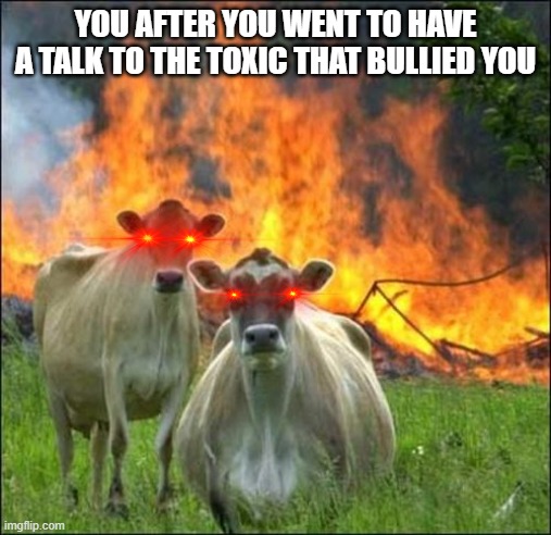 you after you went to the toxic's house | YOU AFTER YOU WENT TO HAVE A TALK TO THE TOXIC THAT BULLIED YOU | image tagged in memes,evil cows | made w/ Imgflip meme maker