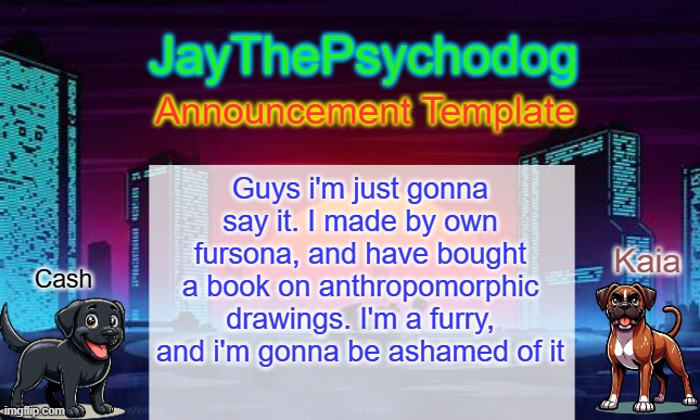 JayThePsychodog Announcement Template | Guys i'm just gonna say it. I made by own fursona, and have bought a book on anthropomorphic drawings. I'm a furry, and i'm gonna be ashamed of it | image tagged in jaythepsychodog announcement template | made w/ Imgflip meme maker